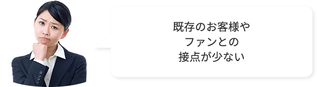 既存のお客様やファンとの接点が少ない